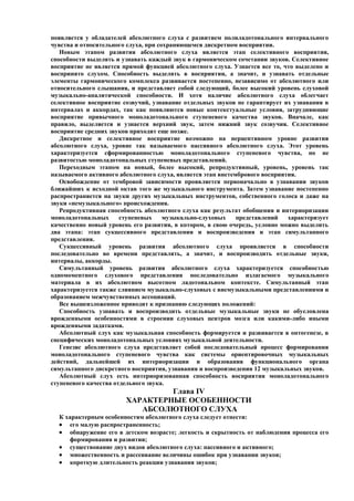 появляется у обладателей абсолютного слуха с развитием полиладотонального интервального
чувства и относительного слуха, при сохраняющемся дискретном восприятии.
   Новым этапом развития абсолютного слуха является этап селективного восприятия,
способности выделять и узнавать каждый звук в гармоническом сочетании звуков. Селективное
восприятие не является прямой функцией абсолютного слуха. Узнается все то, что выделено и
воспринято слухом. Способность выделять в восприятии, а значит, и узнавать отдельные
элементы гармонического комплекса развивается постепенно, независимо от абсолютного или
относительного слышания, и представляет собой следующий, более высокий уровень слуховой
музыкально-аналитической способности. И хотя наличие абсолютного слуха облегчает
селективное восприятие созвучий, узнавание отдельных звуков не гарантирует их узнавания в
интервалах и аккордах, так как появляются новые контекстуальные условия, затрудняющие
восприятие привычного моноладотонального ступеневого качества звуков. Вначале, как
правило, выделяется и узнается верхний звук, затем нижний звук созвучия. Селективное
восприятие средних звуков приходит еще позже.
   Дискретное и селективное восприятие возможно на перцептивном уровне развития
абсолютного слуха, уровне так называемого пассивного абсолютного слуха. Этот уровень
характеризуется сформированностью моноладотонального ступеневого чувства, но не
развитостью моноладотональных ступеневых представлений.
   Переходным этапом на новый, более высокий, репродуктивный, уровень, уровень так
называемого активного абсолютного слуха, является этап внетембрового восприятия.
   Освобождение от тембровой зависимости проявляется первоначально в узнавании звуков
ближайших к исходной октав того же музыкального инструмента. Затем узнавание постепенно
распространяется на звуки других музыкальных инструментов, собственного голоса и даже на
звуки «немузыкального» происхождения.
   Репродуктивная способность абсолютного слуха как результат обобщения и интериоризации
моноладотональных      ступеневых     музыкально-слуховых    представлений   характеризует
качественно новый уровень его развития, в котором, в свою очередь, условно можно выделить
два этапа: этап сукцессивного представления и воспроизведения и этап симультанного
представления.
   Сукцессивный уровень развития абсолютного слуха проявляется в способности
последовательно во времени представлять, а значит, и воспроизводить отдельные звуки,
интервалы, аккорды.
   Симультанный уровень развития абсолютного слуха характеризуется способностью
одномоментного слухового представления последовательно излагаемого музыкального
материала в их абсолютном высотном ладотональном контексте. Симультанный этап
характеризуется также слиянием музыкально-слуховых с внемузыкальными представлениями и
образованием межчувственных ассоциаций.
   Все вышеизложенное приводит к признанию следующих положений:
   Способность узнавать и воспроизводить отдельные музыкальные звуки не обусловлена
врожденными особенностями в строении слуховых центров мозга или какими-либо иными
врожденными задатками.
   Абсолютный слух как музыкальная способность формируется и развивается в онтогенезе, в
специфических моноладотональных условиях музыкальной деятельности.
   Генезис абсолютного слуха представляет собой последовательный процесс формирования
моноладотонального ступеневого чувства как системы ориентировочных музыкальных
действий, дальнейшей их интериоризации и образования функционального органа
симультанного дискретного восприятия, узнавания и воспроизведения 12 музыкальных звуков.
   Абсолютный слух есть интериоризованная способность восприятия моноладотонального
ступеневого качества отдельного звука.
                                 Глава IV
                        ХАРАКТЕРНЫЕ ОСОБЕННОСТИ
                           АБСОЛЮТНОГО СЛУХА
  К характерным особенностям абсолютного слуха следует отнести:
  • его малую распространенность;
  • обнаружение его в детском возрасте; легкость и скрытность от наблюдения процесса его
     формирования и развития;
  • существование двух видов абсолютного слуха: пассивного и активного;
  • множественность и рассеивание величины ошибок при узнавании звуков;
  • короткую длительность реакции узнавания звуков;
 