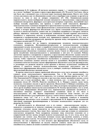 воспоминание Б. В. Асафьева: «Я научился запоминать марши <…> насвистывать и напевать
их, а потом “подбирал” на нашем старом-старом фортепиано» (53, 70) или К. Сен-Санса: «Когда
мне было два с половиной года, я очутился перед маленьким фортепиано. Вместо того чтобы
стучать как попало, как это обыкновенно делают дети, я перебирал одну клавишу за другой и не
отпускал ее, пока ее звук не замирал совершенно» (67, 136). Эмоционально-ладовая
выразительность звуков подбираемой мелодии связывается в представлении с определенными
клавишами инструмента, формируя слухо-зрительно-моторные стереотипы. Дальнейший опыт
подбора мелодий, закрепляясь, как правило, в какой-то одной тональности, формирует
моноладотональные ступеневые восприятия и представления отдельных клавиш-звуков.
   Большое значение имеют также физиологические и психологические особенности ребенка и
условия, в которых формируется абсолютный слух. Кроме отмеченной выше эмоциональной
чуткости и впечатлительности, укажем еще на устойчивые потребности и интересы личности
ребенка, образность мышления, типологические особенности высшей нервной деятельности,
способность к творческому подъему и возбужденное состояние нервной системы в момент
восприятия и воспроизведения мелодий, силу заряженности нервных клеток (9, 111), силу и
длительность действия раздражителей, промежуток времени между повторениями, количество
повторных воздействий (57, 37) и др.
   Главным является все же скорость интериоризации механизма моноладотонального
ступеневого восприятия. Интонационно-интервальная и полиладотональная атмосфера
окружающей музыки подталкивает к выработке относительного слуха, и нужно успеть быстро
закрепиться в одном ладу и тональности, эмоционально пережить и закрепить в восприятии
индивидуальные абсолютные ступеневые качества звуков. Совсем не обязательно длительное
время воздействия моноладотональности и запоминания в ней всех 12 ступеней. Ребенку
достаточно пережить в восприятии и закрепить в представлении абсолютное ладовое качество
одного-двух звуков, что уже свидетельствует о формировании ступеневого моноладотонального
чувства, чтобы «заразиться» способностью вылавливать и усваивать индивидуализирующие
абсолютные ступеневые ладовые качества звуков и в дальнейшем. Восприятие абсолютного
ступеневого качества остальных звуков и формирование абсолютного слуха уже предопределено,
и дальнейшее его развитие является делом времени и обычных музыкальных способностей
ребенка. С какого-то момента полиладотональная музыкальная деятельность уже не
препятствует формированию абсолютного слуха, а, наоборот, содействует обобщению слуховых
представлений абсолютных значений звуков.
   В перечне свидетельств первых проявлений абсолютного слуха часто называют способность
узнавать звуки «немузыкального» происхождения. Так, о Ш. Гуно рассказывают, что
абсолютный слух он обнаружил, когда определил, что «уличная торговка кричит на “до”» (67,
136). Описываемый М. Гебхардтом мальчик в три года узнал звонок трамвайного вагона, а затем
слышал «до» в гудке автомобиля, «фа» - в звоне колокола, «до» - в плаче сестры, «ми» - в
жужжании пчелы (67, 138-139). Известна способность В. А. Моцарта узнавать звуки часов,
колоколов, стеклянных сосудов и других предметов. Испытуемый Л. Вейнерта вспоминал, что
«ля» он впервые закрепил в памяти, услышав звук гобоя, по которому настраивали оркестр (53).
Эти и другие подобные свидетельства дали основание Б. М. Теплову предположить, что «у детей,
впоследствии обнаруживших абсолютный слух, первоначальное упражнение заключается в
постоянных попытках “узнавать” всевозможные слышимые звуки (в том числе и
немузыкальные)». (67, 140). Многие современные исследователи также считают, что для
развития абсолютного слуха необходимо когда-то с самого начала запомнить, что такой-то звук
называется тоном “до”, “ля” и т. д. (53). Такое же понимание сущности и механизма
формирования абсолютного слуха заложено в предложенной М. В. Карасевой так называемой
триггерной концепции функционирования и методики полимодального якорения для его
развития (34, 114-118).
   В действительности не абсолютный слух и его основа - моноладотональное чувство -
выводится и развивается из попыток узнавания отдельных звуков, а, наоборот, способность
узнавания отдельных звуков появляется по мере становления и укрепления ступеневого
моноладотонального чувства. Звук может быть запомнен и узнан при условии его адекватного
константного восприятия. Такое восприятие возможно лишь вследствие отнесения его к
упорядоченной системе звуков, которой является музыкальный лад, то есть тогда, когда звук
воспринят как элемент лада. Последнее возможно только при наличии ладового, а точнее,
моноладотонального чувства. Это положение имеет не только теоретическое, но и практическое
значение, так как указывает, из чего исходить при формировании абсолютного слуха, из
неподготовленных и обреченных на неудачу попыток узнавать звуки или из подготовки
способности их узнавать на основе ступеневого моноладотонального чувства.
 