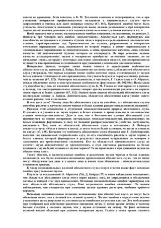 совсем не приходить. Всем известно, а Б. М. Тепловым отмечено в экспериментах, что и при
узнавании интервалов профессиональные музыканты с относительным слухом часто
затрудняются в ответах или дают неверные ответы (67, 167). Причиной ошибок могут быть
усталость, отвлеченность внимания, упомянутая выше ладовая раздвоенность при восприятии
звуков, недостаточная усвоенность его ладового качества в новых условиях контекста и т. п.
   Иной характер могут иметь малосекундовые ошибки узнавания, составляющие, по данным Л.
Вейнерта, три четверти всех ошибок «абсолютчиков». Абсолютный слух, формируясь как
способность воспринимать и узнавать ступени лада, в первую очередь осваивает диатонические
ступени, характеризующие лад. Хроматические же ступени, разрушающие в восприятии
отчетливое переживание лада, осваиваются во вторую очередь и имеют первоначально в
эмоциональном переживании не самостоятельное, а лишь производное качество, лишь оттенок
качества той диатонической ступени, которую он альтерирует. По мере усвоения ладовое
качество альтерированных звуков в восприятии приобретает автономное значение, но на
начальных этапах, который у некоторых лиц может затягиваться надолго, они воспринимаются
и узнаются как производные и смешиваются при узнавании с основными диатоническими.
   Интересные данные, которые также можно отнести к характерным особенностям
абсолютного слуха, приводит Д. Байрд. Большинство его испытуемых, обладателей абсолютного
слуха утверждали, что черные клавиши имеют особое качество звука, отличающееся от звуков
белых клавиш. Некоторые из них признавались, что узнали белую или черную клавишу раньше,
чем ее название (67, 132). Некоторые исследователи, в частности, Г. Гельмгольц и О. Абрагам,
искали объяснение этому в конструктивных особенностях фортепиано (86, 502-504). Испытывая
эту способность у лиц, не имеющих абсолютного слуха, Б. М. Теплов не подтвердил ее и пришел
к выводу, что «экспериментальные данные говорят против возможности различать по окраске
звуки черных и белых клавиш» (67, 132). Однако наши опросы обладателей абсолютного слуха
подтвердили данные Д. Байрда. Действительно, обладатели абсолютного слуха узнают «цвет»
клавиш раньше, чем их названия.
   В чем здесь дело? Почему лица без абсолютного слуха не способны, а с абсолютным слухом
способны различать качество звуков черных и белых клавиш раньше определения их названий?
   Разгадка этой особенности в ступеневой моноладотональной природе абсолютного слуха.
Отличаются и узнаются не звуки черных и белых клавиш, а хроматические и диатонические
ступени моноладотональности. Дело в том, что в большинстве случаев абсолютный слух
формируется на основе восприятия натуральных моноладотональностей, расположенных на
белых клавишах фортепиано, в силу их большей распространенности, удобства, доступности,
наглядности. Так, одна из обладателей абсолютного слуха в испытаниях Л. Вейнерта
свидетельствует: «Когда я пошла в школу, я знала только белые клавиши, но все их я узнавала
по слуху» (67, 135). Косвенно эту особеность абсолютного слуха объяснил еще Г. Любомирский,
выделив так называемый «черно-белый» слух, то есть способность различать звуки черных и
белых клавиш, который формируется в результате овладения натуральным до мажором и
заполнения его хроматическими ступенями. Кто из обладателей относительного слуха не
отличит звуки диатонические от хроматических, а если диатоника расположена на белых
клавишах - звуки белых клавиш от звуков черных? То же происходит и при узнавании звуков по
абсолютному слуху.
   Таким образом, и малосекундовые ошибки, и различение звуков черных и белых клавиш,
являющиеся как будто взаимоисключающими проявлениями абсолютного слуха, тем не менее
могут обнаруживаться даже и у одного лица и имеют одно объяснение - моноладотональную
ступеневую природу.
   К числу опознавательных иллюзий абсолютного слуха следует отнести также факт октавных
ошибок при узнавании звуков.
   Результаты исследований О. Абрагама (76), Д. Байрда (77) и наши наблюдения показывают,
что обладатели абсолютного слуха могут верно назвать звук, но затрудняются в обозначении
октавы, к которой этот звук принадлежит. Октавные опознавательные ошибки характерны для
всех обладателей абсолютного слуха. Реже встречаются ошибки квинтовые. По нашим
наблюдениям, они учащаются при узнавании звуков крайних регистров, особенно крайнего
верхнего.
   Октавные опознавательные иллюзии, возникающие при абсолютном слухе, не могут быть
объяснены иначе, как с позиций его ладовой сущности. Частые ошибки в определении октавы
узнаваемого звука допускают те, кто никогда не ошибается на полтона или тон. Это необъяснимо
при тембровом или собственно высотном ощущении звука. С точки зрения тембра и частоты
больше сходства у соседних звуков, чем у звуков отстоящих на октаву. Но факт октавных
иллюзий вполне объясним при ладовом восприятии звука. Только с точки зрения ладового
 