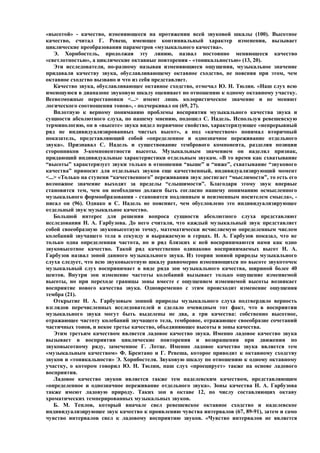 «высотой» - качество, изменяющееся на протяжении всей звуковой шкалы (100). Высотное
качество, считал Г. Ревеш, имеющее континиальный характер изменения, вызывает
циклические преобразования параметров «музыкального качества».
    Э. Хорнбостель, продолжая эту линию, назвал постоянно меняющееся качество
«светлотностью», а циклические октавные повторения - «тоникальностью» (13, 20).
    Эти исследователи, по-разному называя изменяющиеся ощущения, музыкальное значение
придавали качеству звука, обуславливающему октавное сходство, не поясняя при этом, чем
октавное сходство вызвано и что из себя представляет.
    Качество звука, обуславливающее октавное сходство, отмечал Ю. Н. Тюлин. «Наш слух всю
имеющуюся в диапазоне звуковую шкалу оценивает по отношению к одному октавному участку.
Всевозможные перестановки <...> имеют лишь колористическое значение и не меняют
логического соотношения тонов», - подчеркивал он (69, 27).
    Вплотную к верному пониманию проблемы восприятия музыкального качества звука и
сущности абсолютного слуха, по нашему мнению, подошел С. Надель. Используя ревешевскую
терминологию, он в «высоте» звука видел первичное свойство, характеризующее «непрерывный
ряд не индивидуализированных чистых высот», а под «качеством» понимал вторичный
показатель, представляющий собой «определенное и однозначное переживание отдельного
звука». Признавал С. Надель и существование тембрового компонента, разделяя позиции
сторонников 3-компонентности высоты. Музыкальным значением он наделял признак,
придающий индивидуальные характеристики отдельным звукам. «В то время как схватывание
“высоты” характеризует звуки только в отношении “выше” и “ниже”, схватывание “звукового
качества” приносит для отдельных звуков еще качественный, индивидуализирующий момент
<...> «Только на ступени “качественного” переживания звук достигает “мыслимости”, то есть его
возможное значение выходит за пределы “слышимости”. Благодаря этому звук впервые
становится тем, чем он необходимо должен быть согласно нашему пониманию осмысленного
музыкального формообразования - становится подлинным и неизменным носителем смысла», -
писал он (96). Однако и С. Надель не поясняет, чем обусловлено это индивидуализирующее
отдельный звук музыкальное качество.
    Большой интерес для решения вопроса сущности абсолютного слуха представляют
исследования Н. А. Гарбузова. До него считали, что каждый музыкальный звук представляет
собой своеобразную звуковысотную точку, математически исчисляемую определенным числом
колебаний звучащего тела в секунду и выражаемую в герцах. Н. А. Гарбузов показал, что не
только одна определенная частота, но и ряд близких к ней воспринимаются нами как одно
звуковысотное качество. Такой ряд качественно одинаково воспринимаемых высот Н. А.
Гарбузов назвал зоной данного музыкального звука. Из теории зонной природы музыкального
слуха следует, что всю звуковысотную шкалу равномерно изменяющихся по высоте звукоточек
музыкальный слух воспринимает в виде ряда зон музыкального качества, шириной более 40
центов. Внутри зон изменение частоты колебаний вызывает только ощущение изменяемой
высоты, но при переходе границы зоны вместе с ощущением изменяемой высоты возникает
восприятие нового качества звука. Одновременно с этим происходит изменение ощущения
тембра (21).
    Открытие Н. А. Гарбузовым зонной природы музыкального слуха подтвердило верность
взглядов перечисленных исследователей и сделало очевидным тот факт, что в восприятии
музыкального звука могут быть выделены не два, а три качества: собственно высотное,
отражающее частоту колебаний звучащего тела, тембровое, отражающее своеобразие сочетаний
частичных тонов, и некое третье качество, объединяющее высоты в зоны качества.
    Этим третьим качеством является ладовое качество звука. Именно ладовое качество звука
вызывает в восприятии циклические повторения и возвращения при движении по
звуковысотному ряду, замеченное Г. Лотце. Именно ладовое качество звука является тем
«музыкальным качеством» Ф. Брентано и Г. Ревеша, которое приводит к октавному сходству
звуков и «тоникальности» Э. Хорнбостеля. Звуковую шкалу по отношению к одному октавному
участку, о котором говорил Ю. Н. Тюлин, наш слух «проецирует» также на основе ладового
восприятия.
    Ладовое качество звуков является также тем наделевским качеством, представляющим
«определенное и однозначное переживание отдельного звука». Зоны качества Н. А. Гарбузова
также имеют ладовую природу. Таких зон в октаве 12, по числу составляющих октаву
хроматических темперированных музыкальных звуков.
    Б. М. Теплов, который вначале свел ревешевское октавное сходство и наделевское
индивидуализирующее звук качество к проявлению чувства интервалов (67, 89-91), затем и само
чувство интервалов свел к ладовому восприятию звуков. «Чувство интервалов не является
 