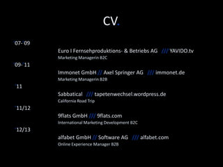 CV. 
’14 
Software AG /// softwareag.com 
Senior Digital Marketing Manager – Global Campaigns 
‘12/13 
alfabet GmbH // Software AG /// alfabet.com 
Online Experience Manager 
’11/12 
9flats.com // Deutsche Telekom AG /// 9flats.com 
International Marketing Manager 
‘11 
Sabbatical /// anitasuk.wordpress.de 
California Road Trip 
‘09-’11 
Immonet.de // Axel Springer AG /// immonet.de 
Marketing Manager B2B 
‘07-’09 
Euro I Fernsehproduktions- & Betriebs AG /// YAVIDO.tv 
Marketing Manager 
 