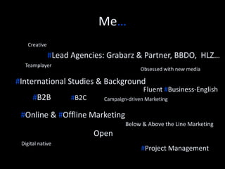 About Me. 
# Motivated #Multinational Background 
#Online Communicator 
B2B Enterprise Software 
#Inbound Marketer #Time efficient 
Promotions 
Positive Innovative 
Digital native 
Teamplayer 
#Success oriented 
Obsession with new media 
Creative 
 