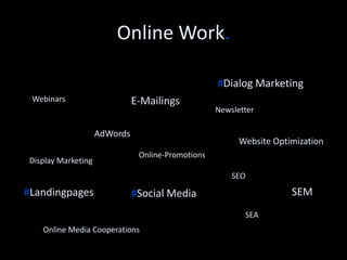 Online Work. 
#Inbound Marketing 
E-Mailings 
#SEM 
Online Media Cooperations 
AdWords 
#Digital Campaigns 
Newsletter 
Online-Promotions 
Website Optimization 
#Landing pages 
SEA 
SEO 
Display Advertising 
#Social Media 
Website content 
Blogs 
PPC 
Lead Nurturing 
 