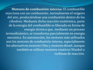 Motores de combustión interna: El combustible
reacciona con un comburente, normalmente el oxígeno
del aire, produciéndose una combustión dentro de los
cilindros. Mediante dicha reacción exotérmica, parte
de la energía del combustible es liberada en forma de
energía térmica que, mediante un proceso
termodinámico, se transforma parcialmente en energía
mecánica. En automoción, los motores más utilizados
son los motores de combustión interna, especialmente
los alternativos motores Otto y motores diesel, aunque
también se utilizan motores rotativos Wankel o
turbinas de reacción.

 