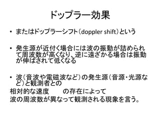 ドップラー効果 
• またはドップラーシフト（doppler shift）という 
• 発生源が近付く場合には波の振動が詰められ 
て周波数が高くなり、逆に遠ざかる場合は振動 
が伸ばされて低くなる 
• 波（音波や電磁波など）の発生源（音源・光源な 
ど）と観測者との 
相対的な速度の存在によって 
波の周波数が異なって観測される現象を言う。 
 