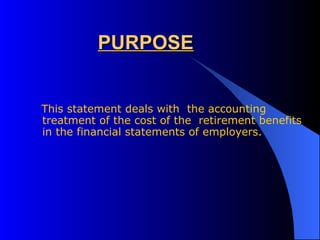 PURPOSE This statement deals with  the accounting treatment of the cost of the  retirement benefits in the financial statements of employers. 