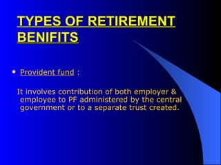 TYPES OF RETIREMENT BENIFITS Provident fund  :  It involves contribution of both employer & employee to PF administered by the central government or to a separate trust created.   