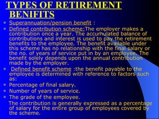 TYPES OF RETIREMENT BENIFITS Superannuation/pension benefit  :  Defined contribution scheme: The employer makes a contribution once a year. The accumulated balance of contributions and interest is used to pay the retirement benefits to the employee. The benefit available under this scheme has no relationship with the final salary or the no. of years of service put in by an employee. The benefit solely depends upon the annual contribution made by the employer.   Defined benefit scheme  :the benefit payable to the employee is determined with reference to factors such as: Percentage of final salary. Number of years of service. The grade of the employee.  The contribution is generally expressed as a percentage of salary for the entire group of employees covered by the scheme.  