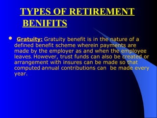 Gratuity:   Gratuity benefit   is in the nature of a defined benefit scheme wherein payments are made by the employer as and when the employee leaves .  However, trust funds can also be created or arrangement with insures can be made so that computed   annual contributions can  be made every year.  TYPES OF RETIREMENT BENIFITS 