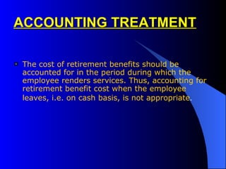 ACCOUNTING TREATMENT The cost of retirement benefits should be accounted for in the period during which the  employee renders services. Thus, accounting for retirement benefit cost when the employee leaves, i.e. on cash basis, is not appropriate . 