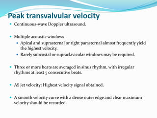 Peak transvalvular velocity
 Continuous-wave Doppler ultrasound.
 Multiple acoustic windows
 Apical and suprasternal or right parasternal almost frequently yield
the highest velocity.
 Rarely subcostal or supraclavicular windows may be required.
 Three or more beats are averaged in sinus rhythm, with irregular
rhythms at least 5 consecutive beats.
 AS jet velocity: Highest velocity signal obtained.
 A smooth velocity curve with a dense outer edge and clear maximum
velocity should be recorded.
 