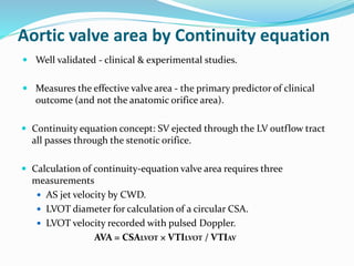 Aortic valve area by Continuity equation
 Well validated - clinical & experimental studies.
 Measures the effective valve area - the primary predictor of clinical
outcome (and not the anatomic orifice area).
 Continuity equation concept: SV ejected through the LV outflow tract
all passes through the stenotic orifice.
 Calculation of continuity-equation valve area requires three
measurements
 AS jet velocity by CWD.
 LVOT diameter for calculation of a circular CSA.
 LVOT velocity recorded with pulsed Doppler.
AVA = CSALVOT × VTILVOT / VTIAV
 