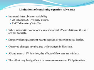 Limitations of continuity-equation valve area
 Intra-and inter observer variability
 AS jet and LVOT velocity 3 to4%.
 LVOT diameter 5% to 8%.
 When sub aortic flow velocities are abnormal SV calculation at this site
are not accurate.
 Sample volume placement near to septum or anterior mitral leaflet.
 Observed changes in valve area with changes in flow rate.
 AS and normal LV function, the effects of flow rate are minimal.
 This effect may be significant in presence concurrent LV dysfunction.
 