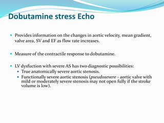 Dobutamine stress Echo
 Provides information on the changes in aortic velocity, mean gradient,
valve area, SV and EF as flow rate increases.
 Measure of the contractile response to dobutamine.
 LV dysfuction with severe AS has two diagnostic possibilities:
 True anatomically severe aortic stenosis.
 Functionally severe aortic stenosis (pseudosevere - aortic valve with
mild or moderately severe stenosis may not open fully if the stroke
volume is low).
 
