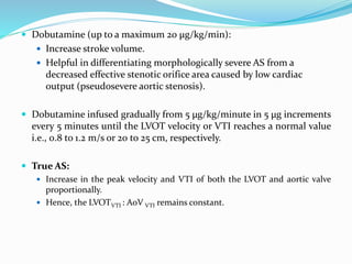  Dobutamine (up to a maximum 20 μg/kg/min):
 Increase stroke volume.
 Helpful in differentiating morphologically severe AS from a
decreased effective stenotic orifice area caused by low cardiac
output (pseudosevere aortic stenosis).
 Dobutamine infused gradually from 5 µg/kg/minute in 5 µg increments
every 5 minutes until the LVOT velocity or VTI reaches a normal value
i.e., 0.8 to 1.2 m/s or 20 to 25 cm, respectively.
 True AS:
 Increase in the peak velocity and VTI of both the LVOT and aortic valve
proportionally.
 Hence, the LVOTVTI : AoV VTI remains constant.
 