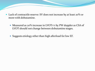  Lack of contractile reserve: SV does not increase by at least 20% or
more with dobutamine.
 Measured as 20% increase in LVOTVTI by PW doppler as CSA of
LVOT should not change between dobutamine stages.
 Suggests etiology other than high afterload for low EF.
 