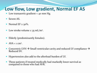 Low flow, Low gradient, Normal EF AS
 Low transaortic gradient < 40 mm Hg.
 Severe AS.
 Normal EF ≥ 50%.
 Low stroke volume ≤ 35 mL/m2.
 Elderly (predominantly females).
 AVA < 1 cm2.
 Concentric LVH  Small ventricular cavity and reduced LV compliance 
Reduced SV.
 Hypertension also add to the afterload burden of LV.
 These patients if treated medically had markedly lower survival as
compared to those who had AVR.
 