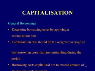 CAPITALISATION General Borrowings Determine borrowing costs by applying a  capitalisation rate Capitalisation rate should be the weighted average of  the borrowing costs that are outstanding during the  period Borrowing costs capitalised not to exceed amount of  borrowing costs incurred   