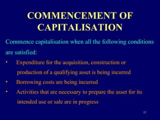 COMMENCEMENT OF CAPITALISATION Commence capitalisation when all the following conditions  are satisfied: Expenditure for the acquisition, construction or  production of a qualifying asset is being incurred Borrowing costs are being incurred Activities that are necessary to prepare the asset for its  intended use or sale are in progress 