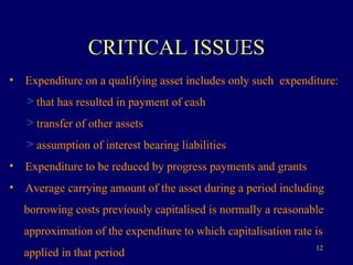 CRITICAL ISSUES Expenditure on a qualifying asset includes only such  expenditure:  that has resulted in payment of cash transfer of other assets assumption of interest bearing liabilities Expenditure to be reduced by progress payments and grants Average carrying amount of the asset during a period including  borrowing costs previously capitalised is normally a reasonable  approximation of the expenditure to which capitalisation rate is  applied in that period 