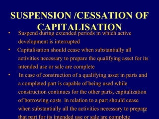 SUSPENSION /CESSATION OF CAPITALISATION Suspend during extended periods in which active  development is interrupted Capitalisation should cease when substantially all  activities necessary to prepare the qualifying asset for its  intended use or sale are complete In case of construction of a qualifying asset in parts and  a completed part is capable of being used while  construction continues for the other parts, capitalization  of borrowing costs  in relation to a part should cease  when substantially all the activities necessary to prepare  that part for its intended use or sale are complete 