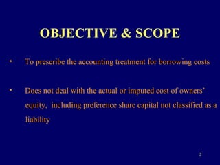 OBJECTIVE & SCOPE To prescribe the accounting treatment for borrowing costs Does not deal with the actual or imputed cost of owners’  equity,  including preference share capital not classified as a  liability 