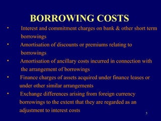 BORROWING COSTS   Interest and commitment charges on bank & other short term  borrowings Amortisation of discounts or premiums relating to  borrowings Amortisation of ancillary costs incurred in connection with  the arrangement of borrowings Finance charges of assets acquired under finance leases or  under other similar arrangements Exchange differences arising from foreign currency  borrowings to the extent that they are regarded as an  adjustment to interest costs 