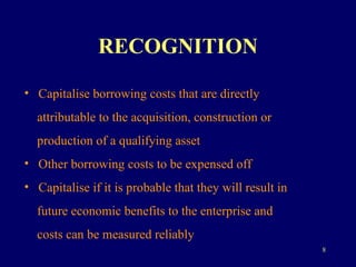 RECOGNITION Capitalise borrowing costs that are directly  attributable to the acquisition, construction or  production of a qualifying asset Other borrowing costs to be expensed off Capitalise if it is probable that they will result in  future economic benefits to the enterprise and  costs can be measured reliably 