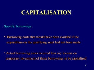 CAPITALISATION   Specific borrowings Borrowing costs that would have been avoided if the  expenditure on the qualifying asset had not been made Actual borrowing costs incurred less any income on  temporary investment of those borrowings to be capitalised 