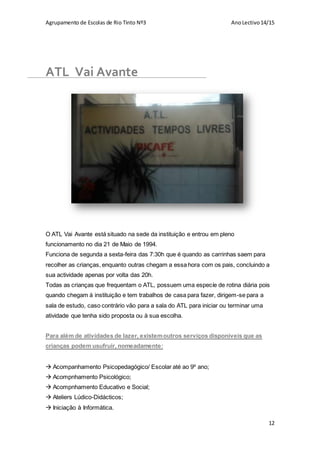 Agrupamento de Escolas de Rio Tinto Nº3 AnoLectivo14/15
12
ATL Vai Avante
O ATL Vai Avante está situado na sede da instituição e entrou em pleno
funcionamento no dia 21 de Maio de 1994.
Funciona de segunda a sexta-feira das 7:30h que é quando as carrinhas saem para
recolher as crianças, enquanto outras chegam a essa hora com os pais, concluindo a
sua actividade apenas por volta das 20h.
Todas as crianças que frequentam o ATL, possuem uma especíe de rotina diária pois
quando chegam à instituição e tem trabalhos de casa para fazer, dirigem-se para a
sala de estudo, caso contrário vão para a sala do ATL para iniciar ou terminar uma
atividade que tenha sido proposta ou à sua escolha.
Para além de atividades de lazer, existemoutros serviços disponiveis que as
crianças podem usufruir, nomeadamente:
 Acompanhamento Psicopedagógico/ Escolar até ao 9º ano;
 Acompnhamento Psicológico;
 Acompnhamento Educativo e Social;
 Ateliers Lúdico-Didácticos;
 Iniciação à Informática.
 
