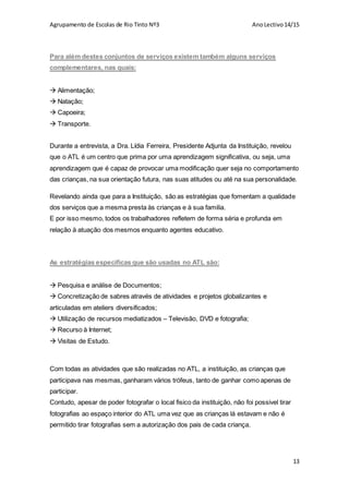 Agrupamento de Escolas de Rio Tinto Nº3 AnoLectivo14/15
13
Para além destes conjuntos de serviços existem também alguns serviços
complementares, nas quais:
 Alimentação;
 Natação;
 Capoeira;
 Transporte.
Durante a entrevista, a Dra. Lídia Ferreira, Presidente Adjunta da Instituição, revelou
que o ATL é um centro que prima por uma aprendizagem significativa, ou seja, uma
aprendizagem que é capaz de provocar uma modificação quer seja no comportamento
das crianças, na sua orientação futura, nas suas atitudes ou até na sua personalidade.
Revelando ainda que para a Instituição, são as estratégias que fomentam a qualidade
dos serviços que a mesma presta às crianças e à sua familia.
E por isso mesmo, todos os trabalhadores refletem de forma séria e profunda em
relação à atuação dos mesmos enquanto agentes educativo.
As estratégias especificas que são usadas no ATL são:
 Pesquisa e análise de Documentos;
 Concretização de sabres através de atividades e projetos globalizantes e
articuladas em ateliers diversificados;
 Utilização de recursos mediatizados – Televisão, DVD e fotografia;
 Recurso à Internet;
 Visitas de Estudo.
Com todas as atividades que são realizadas no ATL, a instituição, as crianças que
participava nas mesmas, ganharam vários trófeus, tanto de ganhar como apenas de
participar.
Contudo, apesar de poder fotografar o local fisico da instituição, não foi possivel tirar
fotografias ao espaço interior do ATL uma vez que as crianças lá estavam e não é
permitido tirar fotografias sem a autorização dos pais de cada criança.
 