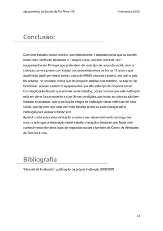 Agrupamento de Escolas de Rio Tinto Nº3 AnoLectivo14/15
14
Conclusão:
Com este trabalho posso concluir que relativamente à resposta social que eu escolhi,
neste caso Centro de Atividades e Tempos Livres, existem cerca de 1451
equipamentos em Portugal que pretendem dar este tipo de resposta social, tanto a
crianças como a jovens com idades compreendidas entre os 6 e os 17 anos e que
atualmente usufruem deste serviço cerca de 66643 crianças e jovens, em todo o país.
No entanto, no concelho com a qual foi proposto realizar este trabalho, ou seja no de
Gondomar, apenas existem 3 equipamentos que dão este tipo de resposta social.
Em relação à Instituição que abordei neste trabalho, posso concluir que esta instituição
está em pleno funcionamento e com ótimas condições, que todas as crianças são bem
tratadas e recebidas, que a instituição integra na instituição várias valências de cariz
social, que faz com que cada vez mais familias levem as suas crianças até à
instituição para passar o tempo livre.
Aprendi muito sobre esta instituição e sobre o seu desenvolvimento ao longo dos
anos, e acho que a elaboração deste trabalho me ajudou bastante pois fiquei a ter
conhecimentos de vários tipos de respostas sociais e também de Centro de Atividades
de Tempos Livres.
Bibliografia
“Historial da Instituição”, publicação da própria instituição 2006/2007
 