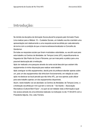 Agrupamento de Escolas de Rio Tinto Nº3 AnoLectivo14/15
3
Introdução:
No âmbito da disciplina de Animação Sociocultural foi proposto pelo formador Paulo
Lima realizar para o Módulo 10 – Cuidados Sociais, um trabalho escrito e também uma
apresentação oral relativamente a uma resposta social escolhida por cada elemento
da turma com a condição de que a mesma estivesse localizada no Concelho de
Gondomar.
De todas as respostas sociais que foram mostradas e abordadas, eu escolhi usar para
este trabalho os Centros de Atividades de Tempos Livres (ATL) especificamente na
freguesia de São Pedro da Cova e Fânzeres, por ser mais perto e prático para uma
possivel deslocação até à instituição.
Após ter realizado uma pesquisa através da carta social descobri que existem três
equipamentos à minha disposição para realizar este trabalho.
Após averiguar os três equipamentos, decidi junto do professor abordar apenas sobre
um, pois um dos equipamentos não tinha bom funcionamento, em relação ao outro
após me deslocar ao local percebi que não tinha ATL, por isso apenas pude utilizar
para este trabalho apenas um dos equipamentos disponiveis.
Assim, neste trabalho vai ser abordado os Centros de Atividades de Tempos Livres, e
a Instituição escolhida por mim que tem o nome de “ Vai Avante – Associação
Recreativa e Cultural Bem Fazer “, no qual vai ser relatado toda a informação à qual
tive acesso através de uma entrevista realizada na instituição no dia 17-04-2015 com a
Presidente Adjunta, Dra. Lídia Ferreira.
 