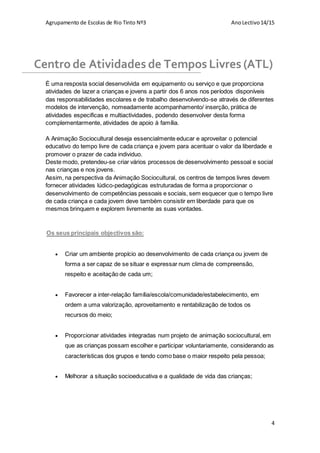 Agrupamento de Escolas de Rio Tinto Nº3 AnoLectivo14/15
4
É uma resposta social desenvolvida em equipamento ou serviço e que proporciona
atividades de lazer a crianças e jovens a partir dos 6 anos nos períodos disponíveis
das responsabilidades escolares e de trabalho desenvolvendo-se através de diferentes
modelos de intervenção, nomeadamente acompanhamento/ inserção, prática de
atividades especificas e multiactividades, podendo desenvolver desta forma
complementarmente, atividades de apoio à família.
A Animação Sociocultural deseja essencialmente educar e aproveitar o potencial
educativo do tempo livre de cada criança e jovem para acentuar o valor da liberdade e
promover o prazer de cada individuo.
Deste modo, pretendeu-se criar vários processos de desenvolvimento pessoal e social
nas crianças e nos jovens.
Assim, na perspectiva da Animação Sociocultural, os centros de tempos livres devem
fornecer atividades lúdico-pedagógicas estruturadas de forma a proporcionar o
desenvolvimento de competências pessoais e sociais, sem esquecer que o tempo livre
de cada criança e cada jovem deve também consistir em liberdade para que os
mesmos brinquem e explorem livremente as suas vontades.
 Criar um ambiente propício ao desenvolvimento de cada criança ou jovem de
forma a ser capaz de se situar e expressar num clima de compreensão,
respeito e aceitação de cada um;
 Favorecer a inter-relação família/escola/comunidade/estabelecimento, em
ordem a uma valorização, aproveitamento e rentabilização de todos os
recursos do meio;
 Proporcionar atividades integradas num projeto de animação sociocultural, em
que as crianças possam escolher e participar voluntariamente, considerando as
características dos grupos e tendo como base o maior respeito pela pessoa;
 Melhorar a situação socioeducativa e a qualidade de vida das crianças;
Centro de Atividades de Tempos Livres (ATL)
Os seus principais objectivos são:
 