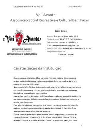 Agrupamento de Escolas de Rio Tinto Nº3 AnoLectivo14/15
6
Dados Gerais:
Caraterização da Instituição:
Esta associação foi criada a 24 de Março de 1945 pela iniciativa de um grupo de
amigos residentes locais que sentiam necessidade de na sua localização, ter um
espaço fisico de convívio e lazer.
No momento da fundação e da sua contextualização, tanto na história como no tempo,
a população deparava-se com um estado centralizador autoritário que restringia a
liberdade de expressão aos seus cidadãos.
Logo após a sua criação, a associação teve alguns problemas financeiros de tal modo
que os primeios anos de funcionamento foram numa tasca de bairo que pertencia a
um dos seus fundadores.
Para além de atividades desportivas e de recreio, os membros prestavam também
apoio às familias mais necessitadas da população mineira de S. Pedro da Cova,
principalmente com medicamentos e alimentos.
É uma organização local não governamental, sem fins lucrativos com estatuto de
Intituição Particular de Solidariedade Social e de Instituição de Utilidade Pública.
Ao longo dos anos, a associação foi-se tornando cada vez mais prestigiada pelas
Vai Avante
Associação SocialRecreativa e CulturalBem Fazer
Morada: Rua Manuel Alves Vieira, Nº19
Código Postal: 4510-318 S. Pedro da Cova
Telefone/Fax:224834438 / 224647373
Email: presidencia.vaiavante@gmail.com
Natureza Jurídica: Associação de Solidariedade Social
Respostas Sociais: ATL
Centro de Convívio
 