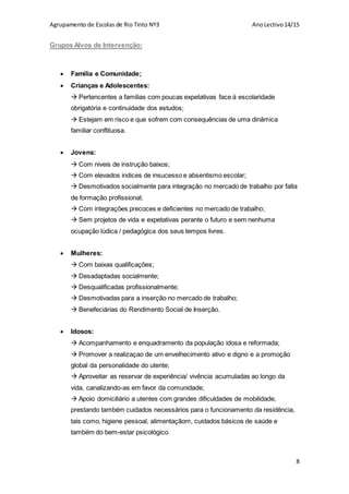 Agrupamento de Escolas de Rio Tinto Nº3 AnoLectivo14/15
8
Grupos Alvos de Intervenção:
 Familia e Comunidade;
 Crianças e Adolescentes:
 Pertencentes a familias com poucas expetativas face à escolaridade
obrigatória e continuidade dos estudos;
 Estejam em risco e que sofrem com consequências de uma dinâmica
familiar conflituosa.
 Jovens:
 Com niveis de instrução baixos;
 Com elevados indices de insucesso e absentismo escolar;
 Desmotivados socialmente para integração no mercado de trabalho por falta
de formação profissional;
 Com integrações precoces e deficientes no mercado de trabalho;
 Sem projetos de vida e expetativas perante o futuro e sem nenhuma
ocupação lúdica / pedagógica dos seus tempos livres.
 Mulheres:
 Com baixas qualificações;
 Desadaptadas socialmente;
 Desqualificadas profissionalmente;
 Desmotivadas para a inserção no mercado de trabalho;
 Benefeciárias do Rendimento Social de Inserção.
 Idosos:
 Acompanhamento e enquadramento da população idosa e reformada;
 Promover a realizaçao de um envelhecimento ativo e digno e a promoção
global da personalidade do utente;
 Aproveitar as reservar de experiência/ vivência acumuladas ao longo da
vida, canalizando-as em favor da comunidade;
 Apoio domiciliário a utentes com grandes dificuldades de mobilidade,
prestando também cuidados necessários para o funcionamento da residência,
tais como, higiene pessoal, alimentaçãom, cuidados básicos de saúde e
também do bem-estar psicológico.
 
