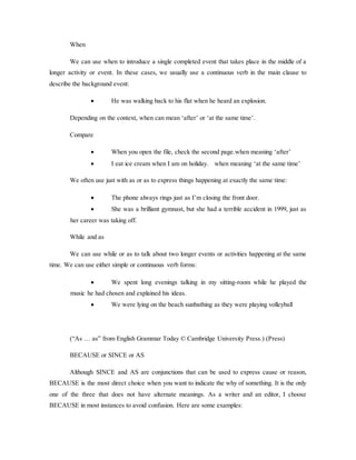 When
We can use when to introduce a single completed event that takes place in the middle of a
longer activity or event. In these cases, we usually use a continuous verb in the main clause to
describe the background event:
 He was walking back to his flat when he heard an explosion.
Depending on the context, when can mean ‘after’ or ‘at the same time’.
Compare
 When you open the file, check the second page.when meaning ‘after’
 I eat ice cream when I am on holiday. when meaning ‘at the same time’
We often use just with as or as to express things happening at exactly the same time:
 The phone always rings just as I’m closing the front door.
 She was a brilliant gymnast, but she had a terrible accident in 1999, just as
her career was taking off.
While and as
We can use while or as to talk about two longer events or activities happening at the same
time. We can use either simple or continuous verb forms:
 We spent long evenings talking in my sitting-room while he played the
music he had chosen and explained his ideas.
 We were lying on the beach sunbathing as they were playing volleyball
(“As … as” from English Grammar Today © Cambridge University Press.) (Press)
BECAUSE or SINCE or AS
Although SINCE and AS are conjunctions that can be used to express cause or reason,
BECAUSE is the most direct choice when you want to indicate the why of something. It is the only
one of the three that does not have alternate meanings. As a writer and an editor, I choose
BECAUSE in most instances to avoid confusion. Here are some examples:
 