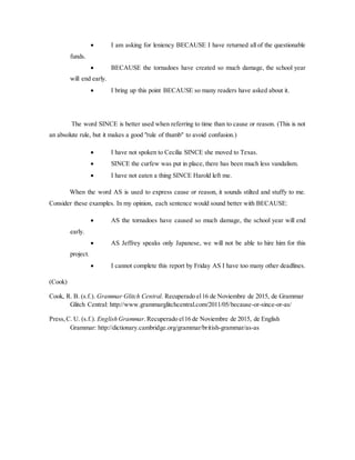 I am asking for leniency BECAUSE I have returned all of the questionable
funds.
 BECAUSE the tornadoes have created so much damage, the school year
will end early.
 I bring up this point BECAUSE so many readers have asked about it.
The word SINCE is better used when referring to time than to cause or reason. (This is not
an absolute rule, but it makes a good "rule of thumb" to avoid confusion.)
 I have not spoken to Cecilia SINCE she moved to Texas.
 SINCE the curfew was put in place, there has been much less vandalism.
 I have not eaten a thing SINCE Harold left me.
When the word AS is used to express cause or reason, it sounds stilted and stuffy to me.
Consider these examples. In my opinion, each sentence would sound better with BECAUSE:
 AS the tornadoes have caused so much damage, the school year will end
early.
 AS Jeffrey speaks only Japanese, we will not be able to hire him for this
project.
 I cannot complete this report by Friday AS I have too many other deadlines.
(Cook)
Cook, R. B. (s.f.). Grammar Glitch Central. Recuperado el16 de Noviembre de 2015, de Grammar
Glitch Central: http://www.grammarglitchcentral.com/2011/05/because-or-since-or-as/
Press,C. U. (s.f.). English Grammar.Recuperado el16 de Noviembre de 2015, de English
Grammar: http://dictionary.cambridge.org/grammar/british-grammar/as-as
 
