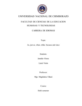 UNIVERSIDAD NACIONAL DE CHIMBORAZO
FACULTAD DE CIENCIAS DE LA EDUCACION
HUMANAS Y TECNOLOGIAS
CARRERA DE IDIOMAS
Topic:
As, just as, when, while, because and since
Students:
Jennifer Flores
Lizett Vistin
Professor:
Mgs. Magdalena Ullauri
Course:
Sixth semester
 