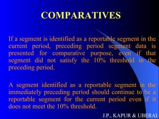 COMPARATIVES If a segment is identified as a reportable segment in the current period, preceding period segment data is presented for comparative purpose, even if that segment did not satisfy the 10% threshold in the preceding period. A segment identified as a reportable segment in the immediately preceding period should continue to be a reportable segment for the current period even if it does not meet the 10% threshold.  J.P., KAPUR & UBERAI 