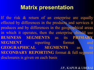 Matrix presentation J.P., KAPUR & UBERAI If the risk & return of an enterprise are equally effected by differences in the products and services it produces and by differences in the geographical areas in which it operates, then the enterprise should use  BUSINESS SEGMENTS  as its  PRIMARY SEGMENT  reporting format and  GEOGRAPHICAL SEGMENTS  as its  SECONDARY REPORTING  format & full segment disclosures is given on each basis   