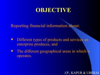 OBJECTIVE Reporting financial information about: Different types of products and services an enterprise produces, and  The different geographical areas in which it operates. J.P., KAPUR & UBERAI 
