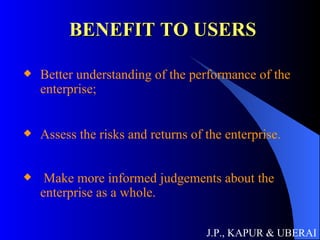 BENEFIT TO USERS Better understanding of the performance of the enterprise; Assess the risks and returns of the enterprise. Make more informed judgements about the enterprise as a whole.   J.P., KAPUR & UBERAI 