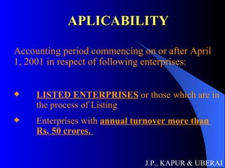 APLICABILITY Accounting period commencing on or after April 1, 2001 in respect of following enterprises: LISTED ENTERPRISES  or those which are in  the process of Listing Enterprises with  annual turnover more than    Rs. 50 crores.  J.P., KAPUR & UBERAI 