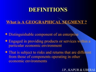 DEFINITIONS What is A GEOGRAPHICAL SEGMENT ?   Distinguishable component of an enterprise Engaged in providing products or services within a particular economic environment That is subject to risks and returns that are different from those of components operating in other economic environments J.P., KAPUR & UBERAI 
