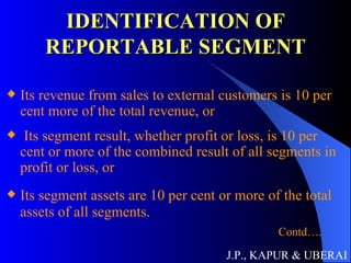 IDENTIFICATION OF REPORTABLE SEGMENT Its revenue from sales to external customers is 10 per cent more of the total revenue, or Its segment result, whether profit or loss, is 10 per cent or more of the combined result of all segments in profit or loss, or Its segment assets are 10 per cent or more of the total assets of all segments. Contd…. Contd…. J.P., KAPUR & UBERAI 