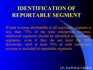 IDENTIFICATION OF REPORTABLE SEGMENT If total revenue attributable to all reportable segment is less than 75% of the total enterprises revenue, additional segments should be identified as reportable segments, even if they do not meet the 10% thresholds, until at least 75% of total enterprises revenue is included in reportable segments. J.P., KAPUR & UBERAI 