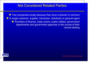 Not Considered Related Parties Two companies simply because they have a director in common A single customer, supplier, franchiser, distributor or general agent Providers of finance, trade unions, public utilities, government departments and government agencies in the course of their normal dealing 