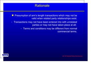 Rationale Presumption of arm’s length transactions which may not be valid when related party relationships exist. Transactions may not have been entered into with unrelated parties or may not have taken place at all;  Terms and conditions may be different from normal commercial terms. 