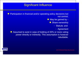 Significant Influence Participation in financial and/or operating policy decisions but not control; May be gained by - Share ownership Statute; and  Agreement Assumed to exist in case of holding of 20% or more voting power directly or indirectly. This assumption is however rebuttable. 